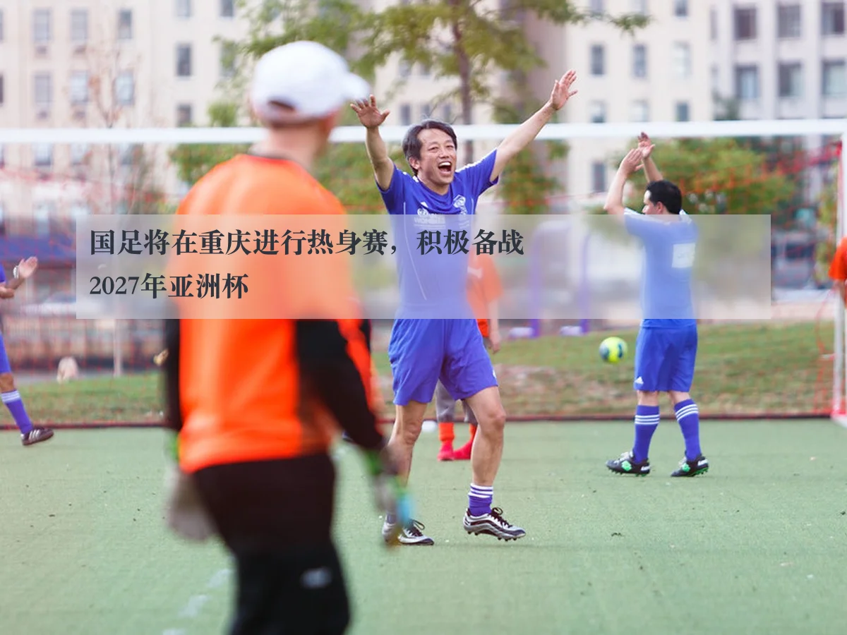 国足将在重庆进行热身赛,积极备战2027年亚洲杯